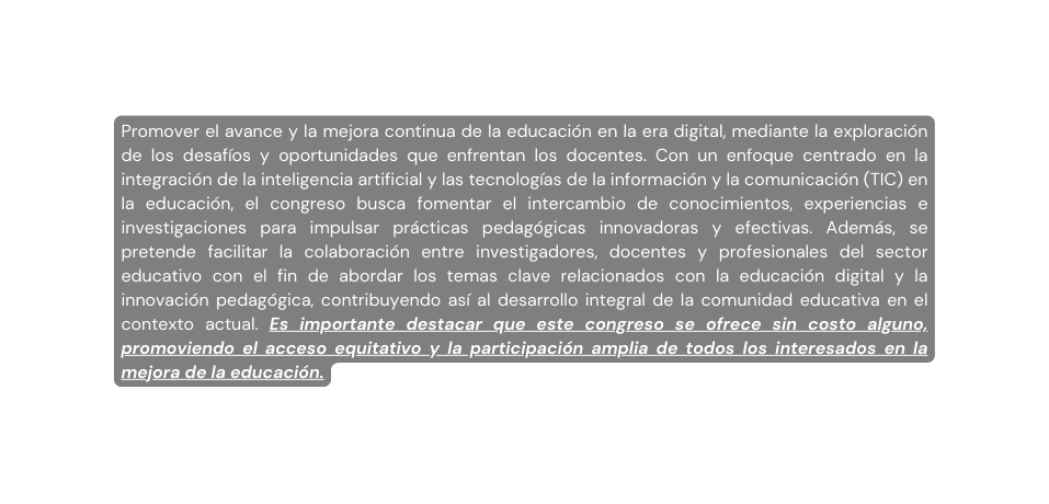 Promover el avance y la mejora continua de la educación en la era digital mediante la exploración de los desafíos y oportunidades que enfrentan los docentes Con un enfoque centrado en la integración de la inteligencia artificial y las tecnologías de la información y la comunicación TIC en la educación el congreso busca fomentar el intercambio de conocimientos experiencias e investigaciones para impulsar prácticas pedagógicas innovadoras y efectivas Además se pretende facilitar la colaboración entre investigadores docentes y profesionales del sector educativo con el fin de abordar los temas clave relacionados con la educación digital y la innovación pedagógica contribuyendo así al desarrollo integral de la comunidad educativa en el contexto actual Es importante destacar que este congreso se ofrece sin costo alguno promoviendo el acceso equitativo y la participación amplia de todos los interesados en la mejora de la educación