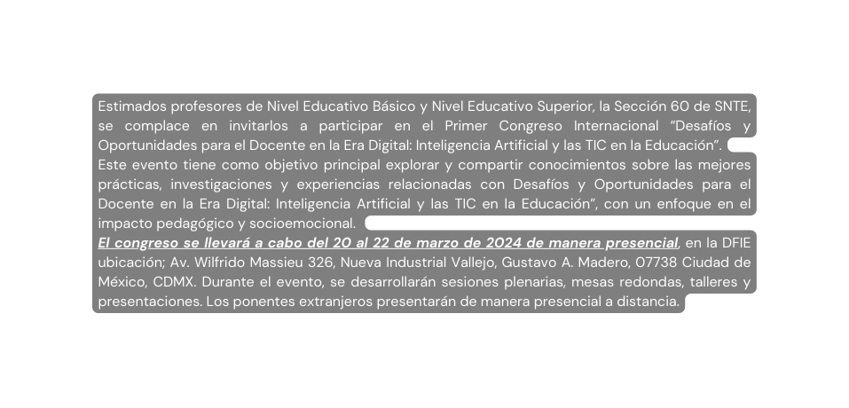 Estimados profesores de Nivel Educativo Básico y Nivel Educativo Superior la Sección 60 de SNTE se complace en invitarlos a participar en el Primer Congreso Internacional Desafíos y Oportunidades para el Docente en la Era Digital Inteligencia Artificial y las TIC en la Educación Este evento tiene como objetivo principal explorar y compartir conocimientos sobre las mejores prácticas investigaciones y experiencias relacionadas con Desafíos y Oportunidades para el Docente en la Era Digital Inteligencia Artificial y las TIC en la Educación con un enfoque en el impacto pedagógico y socioemocional El congreso se llevará a cabo del 20 al 22 de marzo de 2024 de manera presencial en la DFIE ubicación Av Wilfrido Massieu 326 Nueva Industrial Vallejo Gustavo A Madero 07738 Ciudad de México CDMX Durante el evento se desarrollarán sesiones plenarias mesas redondas talleres y presentaciones Los ponentes extranjeros presentarán de manera presencial a distancia